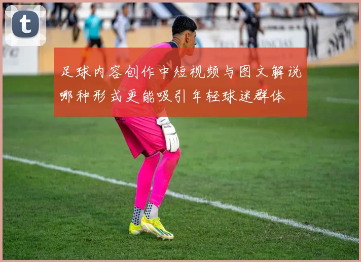 足球内容创作中短视频与图文解说哪种形式更能吸引年轻球迷群体